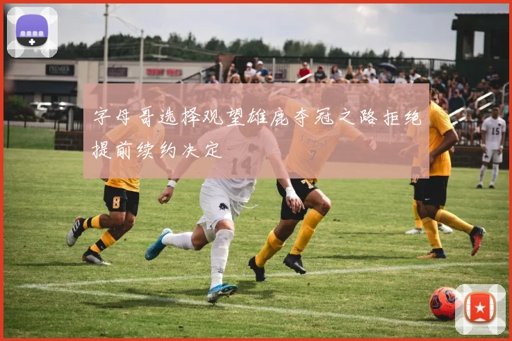 字母哥选择观望雄鹿夺冠之路拒绝提前续约决定