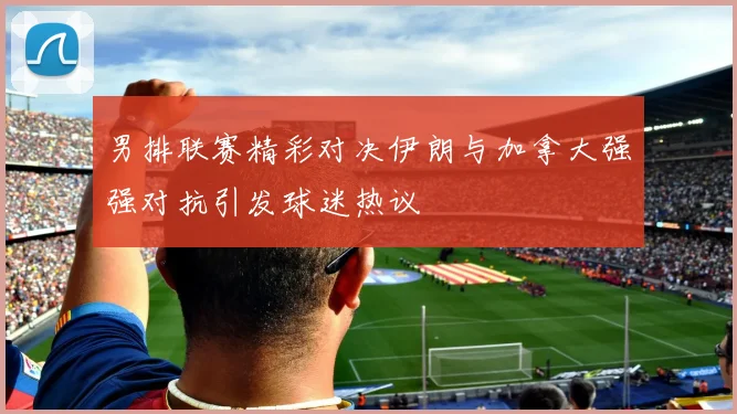 男排联赛精彩对决伊朗与加拿大强强对抗引发球迷热议