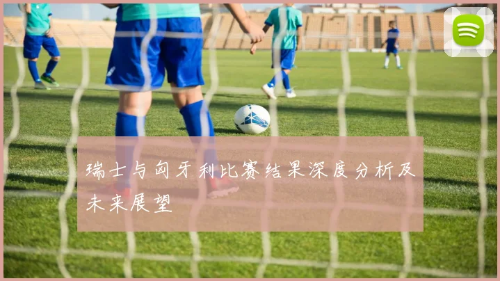瑞士与匈牙利比赛结果深度分析及未来展望