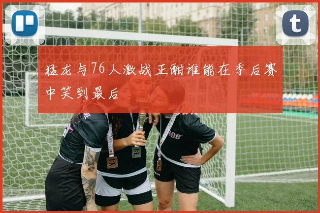 猛龙与76人激战正酣谁能在季后赛中笑到最后