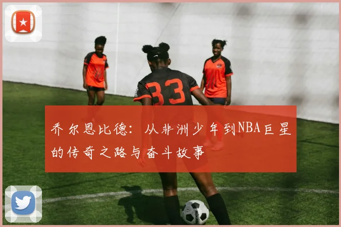 乔尔恩比德：从非洲少年到NBA巨星的传奇之路与奋斗故事