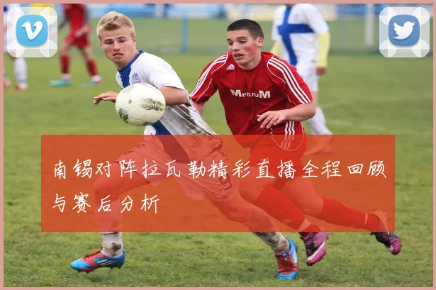 南锡对阵拉瓦勒精彩直播全程回顾与赛后分析