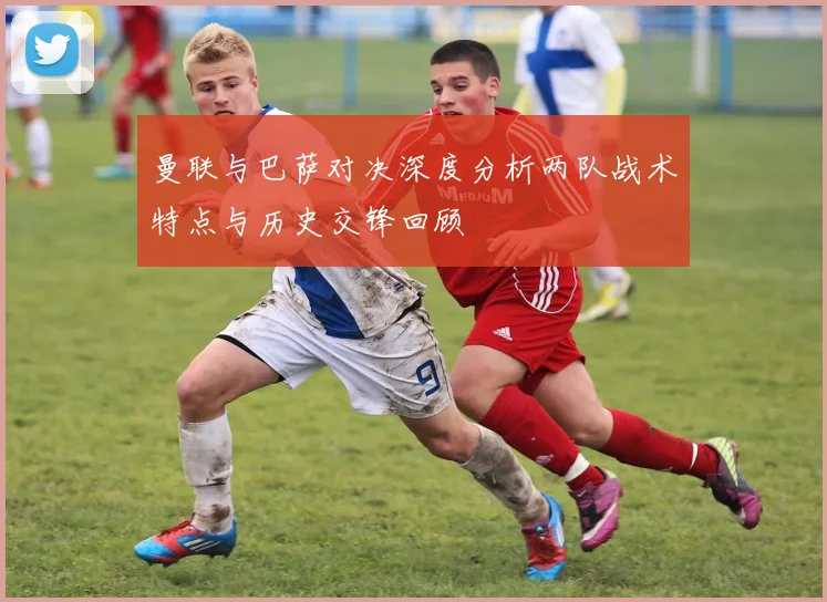 曼联与巴萨对决深度分析两队战术特点与历史交锋回顾