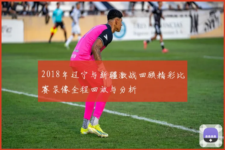 2018年辽宁与新疆激战回顾精彩比赛录像全程回放与分析
