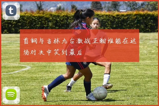 首钢与吉林九台激战正酣谁能在这场对决中笑到最后