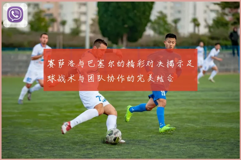 赛萨洛与巴塞尔的精彩对决揭示足球战术与团队协作的完美结合