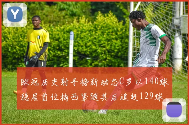 欧冠历史射手榜新动态C罗以140球稳居首位梅西紧随其后追赶129球