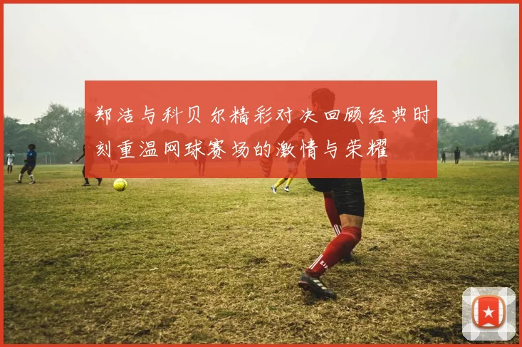 郑洁与科贝尔精彩对决回顾经典时刻重温网球赛场的激情与荣耀