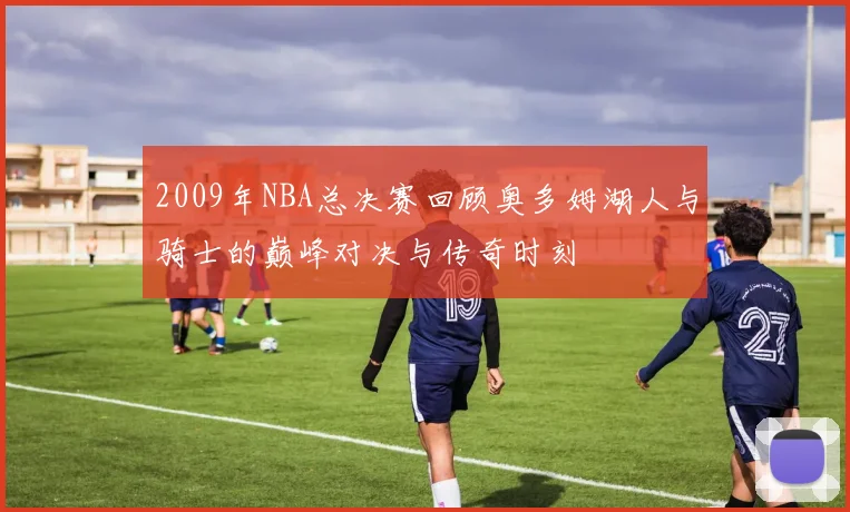 2009年NBA总决赛回顾奥多姆湖人与骑士的巅峰对决与传奇时刻