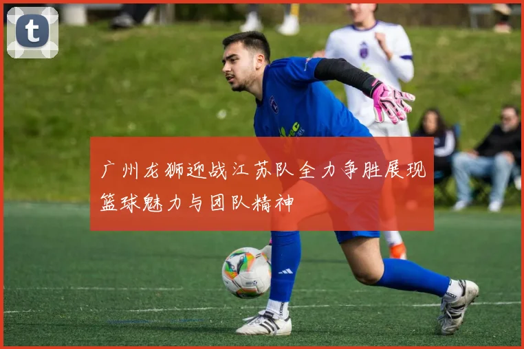 广州龙狮迎战江苏队全力争胜展现篮球魅力与团队精神