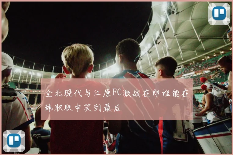 全北现代与江原FC激战在即谁能在韩职联中笑到最后