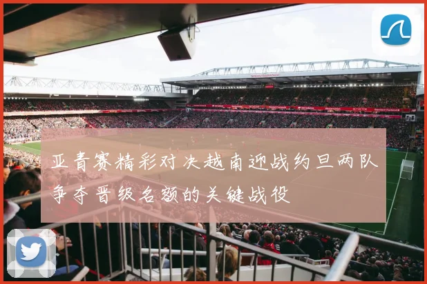 亚青赛精彩对决越南迎战约旦两队争夺晋级名额的关键战役