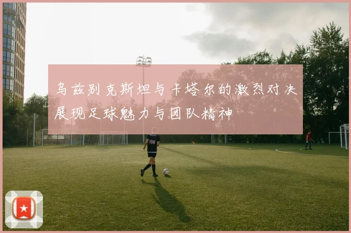 乌兹别克斯坦与卡塔尔的激烈对决展现足球魅力与团队精神