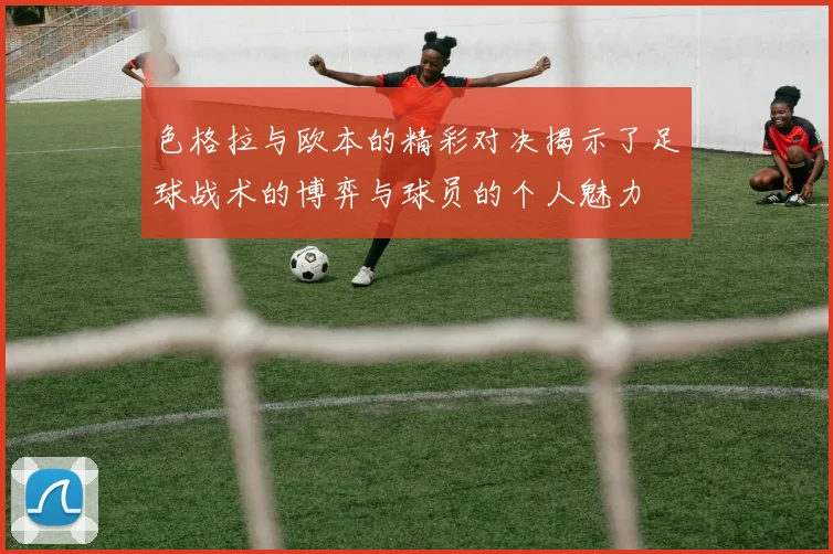 色格拉与欧本的精彩对决揭示了足球战术的博弈与球员的个人魅力