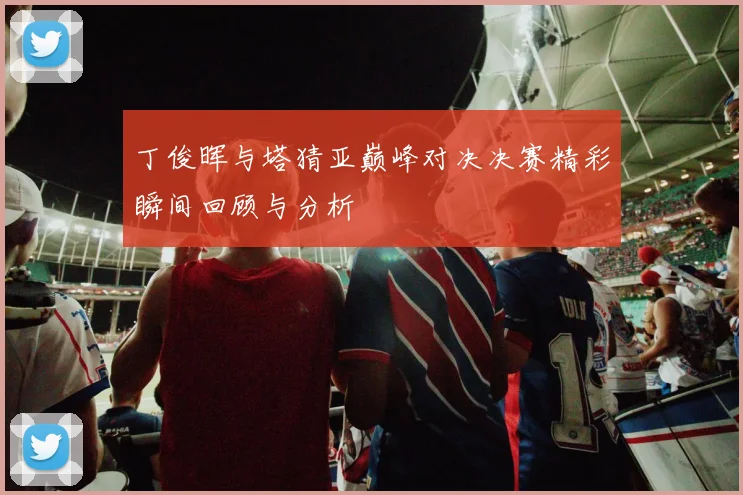 丁俊晖与塔猜亚巅峰对决决赛精彩瞬间回顾与分析
