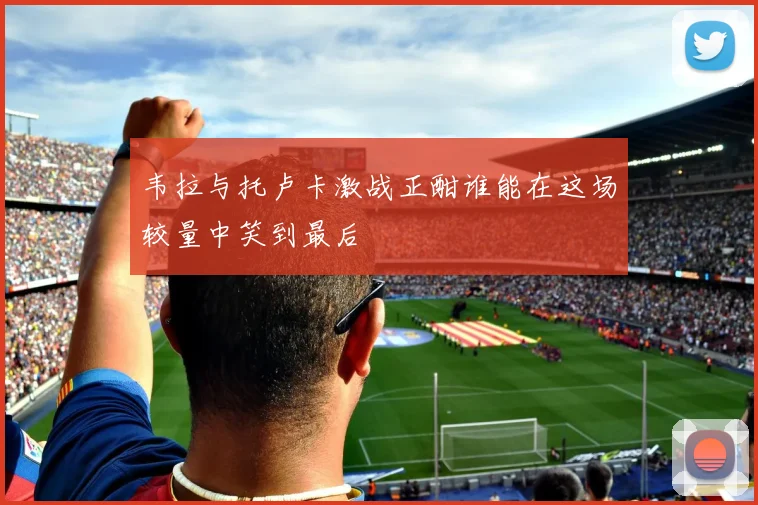 韦拉与托卢卡激战正酣谁能在这场较量中笑到最后