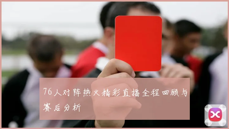 76人对阵热火精彩直播全程回顾与赛后分析