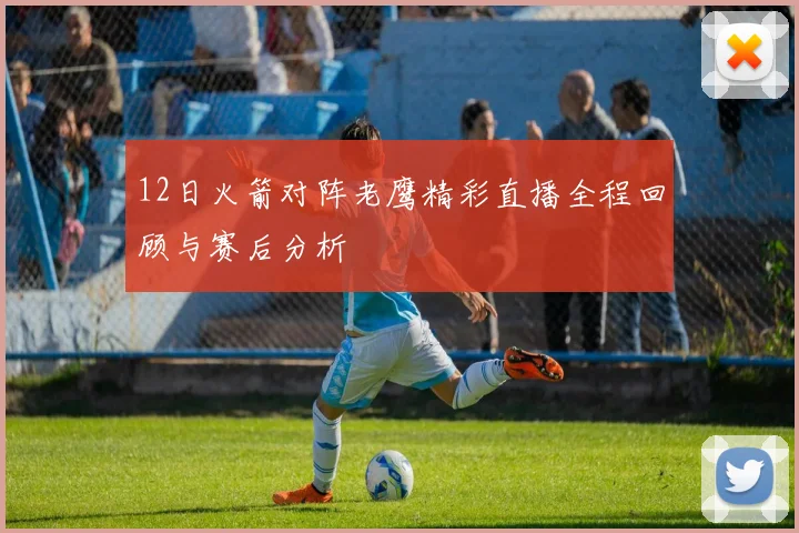12日火箭对阵老鹰精彩直播全程回顾与赛后分析