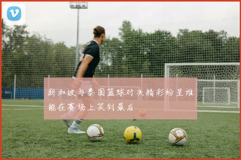 新加坡与泰国篮球对决精彩纷呈谁能在赛场上笑到最后