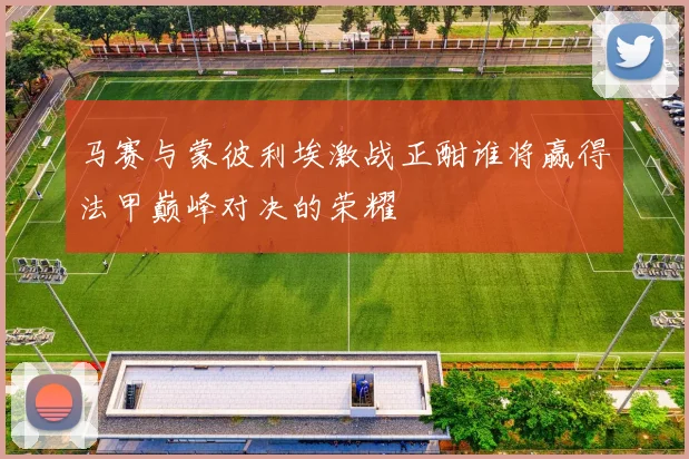 马赛与蒙彼利埃激战正酣谁将赢得法甲巅峰对决的荣耀