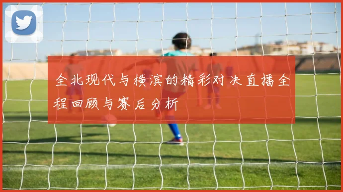 全北现代与横滨的精彩对决直播全程回顾与赛后分析