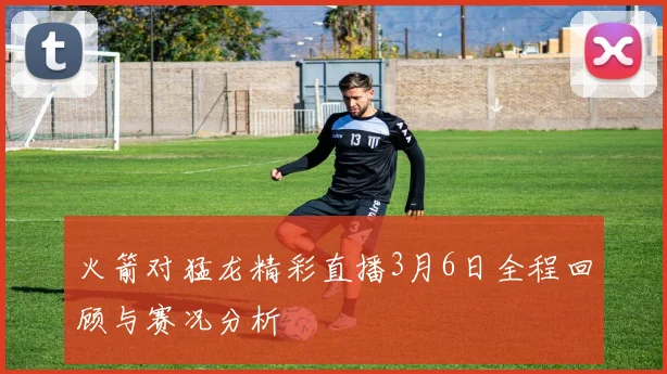 火箭对猛龙精彩直播3月6日全程回顾与赛况分析