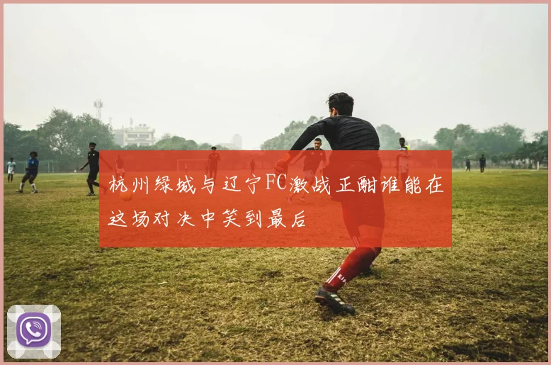 杭州绿城与辽宁FC激战正酣谁能在这场对决中笑到最后