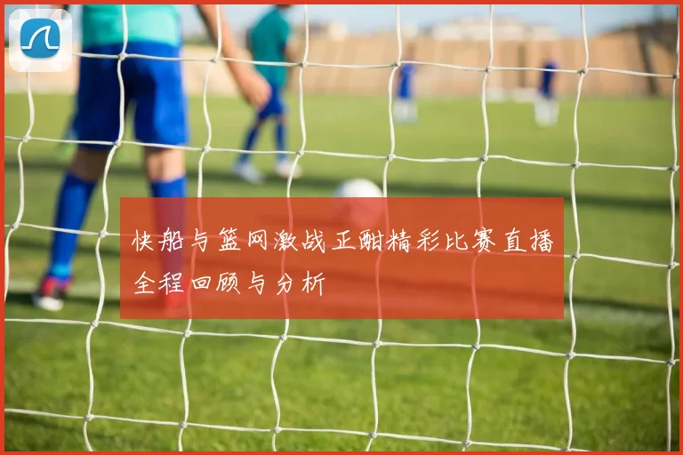 快船与篮网激战正酣精彩比赛直播全程回顾与分析