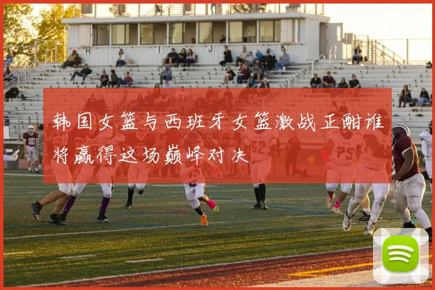 韩国女篮与西班牙女篮激战正酣谁将赢得这场巅峰对决